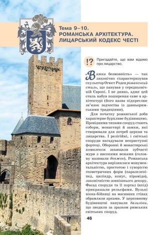 46
Тема 9–10.
РОМАНСЬКА АРХІТЕКТУРА.
ЛИЦАРСЬКИЙ КОДЕКС ЧЕСТІ
Важка безмовність» — так
лаконічно схарактеризував
скульптор Огюст Роден романський
стиль, що панував у середньовіч-
ній Європі. І не дивно, адже цей
стиль набув поширення саме в ар-
хітектурі (його назва підкреслює
зв’язок зодчества із давньорим-
ськими традиціями).
Для початку романської доби
характерне бурхливе будівництво.
Провідними типами споруд стають
собори, монастирі й замки, які
створювали для потреб церкви та
лицарства. І релігійні, і світські
споруди нагадували неприступні
фортеці. Оборонні й монастирські
комплекси захищали зубчасті
мури з високими вежами (голов-
ну називали донжон). Романська
архітектура вирізнялася монумен-
тальністю, простотою і суворістю
геометричних форм (паралелепі-
пед, циліндр, конус, піраміда),
лаконічністю зовнішнього декору.
Фасад споруди та її портал (вхід)
прикрашали рельєфами. Вузькі
вікна-бійниці на масивних стінах
обрамляли арками. У церковному
будівництві панували базиліки,
що зводили за зразком римських
світських споруд.
«
Пригадайте, що вам відомо
про лицарство.
 