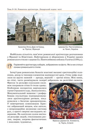 47
Церква Св. Пантелеймона,
м. Галич, Україна
Базиліка Нотр-Дам ля Гранд,
м. Пуатьє, Франція
Найбільша кількість пам’яток романської архітектури розташована
у Франції та Німеччині. Найстарішою зі збережених в Україні храмів
романського стилю є церква Св. Пантелеймона поблизу Галича (1194 р.).
Порівняйте архітектуру соборів, зображених на фото. Які в них спільні
ознаки романського стилю.
Інтер’єрам романських базилік властиві масивні хрестоподібні скле-
піння, декор із типовим елементом напівкруглої арки. Стіну нефа поді-
ляли на яруси: нижній — аркада, верхній — арочні вікна. Між ними,
на стіні, часто розміщували галереї зображень на релігійні сюжети.
Фрески та рельєфи суцільним кили-
мом покривали стіни й стелю храму.
Особливою експресією вирізнялися
сцени Страшного суду, Апокаліпсису.
Монументальний живопис і розфар-
бована скульптура підпорядковува-
лися архітектурним ритмам, поєд-
нувалися з багатою орнаментикою.
У симетричних композиціях Хрис-
тос зображений вищим, ніж ангели,
з непропорційно великими кистями
рук, а прості смертні виглядають мі-
зерними. На капітелях колон висіка-
ли рельєфи людей, стилізованих рос-
лин, тварин, зокрема фантастичних
і жахливих чудовиськ.
Фреска церкви Св. Климента,
м. Тауль, Іспанія
Тема 9–10. Романська архітектура. Лицарський кодекс честі
 