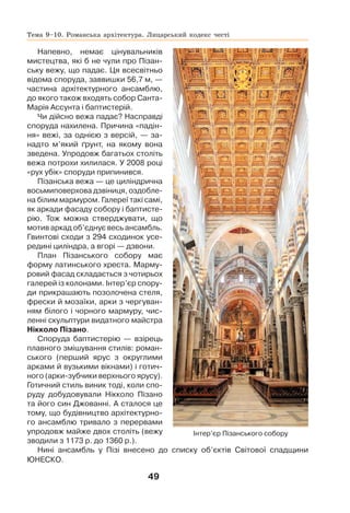 49
Напевно, немає цінувальників
мистецтва, які б не чули про Пізан-
ську вежу, що падає. Ця всесвітньо
відома споруда, заввишки 56,7 м, —
частина архітектурного ансамблю,
до якого також входять собор Санта-
Марія Ассунта і баптистерій.
Чи дійсно вежа падає? Насправді
споруда нахилена. Причина «падін-
ня» вежі, за однією з версій, — за-
надто м’який ґрунт, на якому вона
зведена. Упродовж багатьох століть
вежа потрохи хилилася. У 2008 році
«рух убік» споруди припинився.
Пізанська вежа — це циліндрична
восьмиповерхова дзвіниця, оздобле-
на білим мармуром. Галереї такі самі,
як аркади фасаду собору і баптисте-
рію. Тож можна стверджувати, що
мотив аркад об’єднує весь ансамбль.
Гвинтові сходи з 294 сходинок усе-
редині циліндра, а вгорі — дзвони.
План Пізанського собору має
форму латинського хреста. Марму-
ровий фасад складається з чотирьох
галерей із колонами. Інтер’єр спору-
ди прикрашають позолочена стеля,
фрески й мозаїки, арки з чергуван-
ням білого і чорного мармуру, чис-
ленні скульптури видатного майстра
Нікколо Пізано.
Споруда баптистерію — взірець
плавного змішування стилів: роман-
ського (перший ярус з округлими
арками й вузькими вікнами) і готич-
ного (арки-зубчики верхнього ярусу).
Готичний стиль виник тоді, коли спо-
руду добудовували Нікколо Пізано
та його син Джованні. А сталося це
тому, що будівництво архітектурно-
го ансамблю тривало з перервами
упродовж майже двох століть (вежу
зводили з 1173 р. до 1360 р.).
Нині ансамбль у Пізі внесено до списку об’єктів Світової спадщини
ЮНЕСКО.
Інтер’єр Пізанського собору
Тема 9–10. Романська архітектура. Лицарський кодекс честі
 