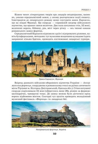 50
Кожен читач літературних творів про лицарів неодноразово, напев-
но, уявляв середньовічний замок, у якому розгорталися події сюжету.
Ілюстрацією до лицарського роману може слугувати замок Каркасон,
що на півдні Франції. Ця споруда — справжній шедевр військового
зодчества, що вражає своєю величчю. Два кола потужних стін, 52 вежі,
величезні ворота, бійниці, рів, міст через річку — ось типові ознаки
романського замку-фортеці.
Середньовічний Каркасон відновили з руїн і підтримують різними, на-
віть бутафорськими, методами: тут вузькими мощеними вулицями їздять
запряжені кіньми брички, проводять костюмовані лицарські турніри.
Замок Каркасон, Франція
Взірець раннього військово-оборонного зодчества України — Аккер-
манська фортеця, споруджена в романському стилі на руїнах античного
міста Тір (нині м. Білгород-Дністровський, Одеська обл.). Стіни потужної
споруди укріплювали 34 вежі (збереглося лише 26), різних за формою:
циліндричні, триярусні тощо. До замку можна було дістатися крізь
ворота підйомним мостом. Сьогодні тут щоліта проводять молодіжний
музичний фестиваль «Фортеця» та лицарські бої.
Аккерманська фортеця, Україна
РОЗДІЛ І
 