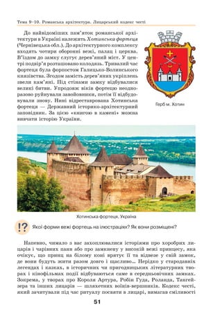 51
До найвідоміших пам’яток романської архі-
тектури в Україні належить Хотинська фортеця
(Чернівецька обл.). До архітектурного комплексу
входять чотири оборонні вежі, палац і церква.
В’їздом до замку слугує дерев’яний міст. У цен-
трі подвір’я розташовано колодязь. Тривалий час
фортеця була форпостом Галицько-Волинського
князівства. Згодом замість дерев’яних укріплень
звели кам’яні. Під стінами замку відбувалися
великі битви. Упродовж віків фортецю неодно-
разово руйнували завойовники, потім її відбудо-
вували знову. Нині відреставрована Хотинська
фортеця — Державний історико-архітектурний
заповідник. За цією «книгою в камені» можна
вивчати історію України.
Хотинська фортеця, Україна
Якої форми вежі фортець на ілюстраціях? Як вони розміщені?
Напевно, чимало з вас захоплювалися історіями про хоробрих ли-
царів і чарівних панн або про замкнену у високій вежі принцесу, яка
очікує, що принц на білому коні врятує її та відвезе у свій замок,
де вони будуть жити разом довго і щасливо… Нерідко у стародавніх
легендах і казках, в історичних чи пригодницьких літературних тво-
рах і кінофільмах події відбуваються саме в середньовічних замках.
Зокрема, у творах про Короля Артура, Робін Гуда, Роланда, Тангей-
зера та інших лицарів — шляхетних воїнів-вершників. Кодекс честі,
який зачитували під час ритуалу посвяти в лицарі, вимагав сміливості
Герб м. Хотин
Тема 9–10. Романська архітектура. Лицарський кодекс честі
 