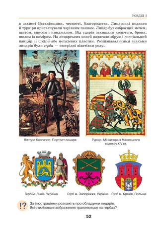 52
в захисті Батьківщини, чесності, благородства. Лицарські подвиги
й турніри присвячували чарівним паннам. Лицар був озброєний мечем,
щитом, списом і кинджалом. Від ударів захищали кольчуга, броня,
шолом із коміром. На лицарських коней надягали збрую і спеціальний
панцир зі шкіри або металевих пластин. Розпізнавальними знаками
лицарів були герби — своєрідні візитівки роду.
Вітторе Карпаччо. Портрет лицаря Турнір. Мініатюра з Манеського
кодексу XIV ст.
Герб м. Львів, Україна Герб м. Запоріжжя, Україна Герб м. Краків, Польща
За ілюстраціями розкажіть про обладунки лицарів.
Які стилізовані зображення трапляються на гербах?
РОЗДІЛ І
 