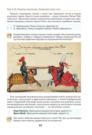 53
Чимало стародавніх легенд і казок про лицарство лягли в основу
музичних творів. Один із таких шедеврів — опера «Іоланта» Петра Чай-
ковського. Музичною мовою композитор переповідає історію про диво-
вижне прозріння доньки короля Рене, яка покохала хороброго лицаря.
П. Чайковський. Опера «Іоланта» (фрагменти).
С. Прокоф’єв. Танець лицарів із балету «Ромео і Джульєтта».
Схарактеризуйте колорит музики танцю лицарів. Яке значення ритму,
динаміки, тембру у створенні войовничого образу лицарства? Як він
суголосний графічним образам на середньовічній мініатюрі?
Тож своєрідний монументально-декоративний синтез романської ар-
хітектури, скульптури та фрескового живопису, а також відображення
доби в книжковій мініатюрі мали велике значення для розвитку захід-
ноєвропейського мистецтва, підготували перехід до наступного ступеня
середньовічної художньої культури — до мистецтва готики.
Каде Руссель. Французька народна пісня (див. додаток 1).
Брате Якоб. Французька народна пісня (див. додаток 1).
Про якого майстра-дивака йдеться в пісні? Як про це розповідає
музика: вона лірична, драматична чи сатирична?
Тема 9–10. Романська архітектура. Лицарський кодекс честі
 