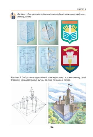 54
Варіант 1. Створи ескіз герба своєї школи або міста (кольоровий папір,
ножиці, клей).
Варіант 2. Зобрази середньовічний замок-фортецю в романському стилі
(графітні, кольорові олівці, вугіль, сангіна; тонований папір).
РОЗДІЛ І
 