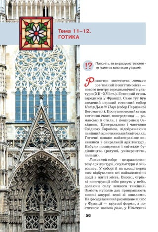 56
Тема 11–12.
ГОТИКА
Р озвиток мистецтва готики
пов’язаний із життям міста —
нового центру середньовічної куль-
тури (ХІІ–ХVІ ст.). Готичний стиль
зародився у Франції. Саме тут був
зведений перший готичний собор
Нотр-Дам де Парі (собор Паризької
Богоматері). Поступово новий стиль
витіснив свого попередника — ро-
манський стиль, і поширився За-
хідною, Центральною і частково
Східною Європою, відображаючи
панівний християнський світогляд.
Готичні ознаки найяскравіше ви-
явилися в сакральній архітектурі.
Набуло поширення і світське бу-
дівництво (ратуші, університети,
палаци).
Готичний собор — це зразок син-
тезу архітектури, скульптури й жи-
вопису. У соборі й на площі перед
ним відбувалися всі найважливіші
події в житті міста. Високі, стрім-
кі конструкції ніби ринуть у небо,
долаючи силу земного тяжіння.
Замість куполів дах прикрашають
високі ажурні вежі зі шпилями.
Нафасадізазвичайрозміщеневікно:
у Франції — круглої форми, з по-
етичною назвою роза, у Німеччині
Поясніть,яквирозумієтепонят-
тя «синтез мистецтв у храмі».
 