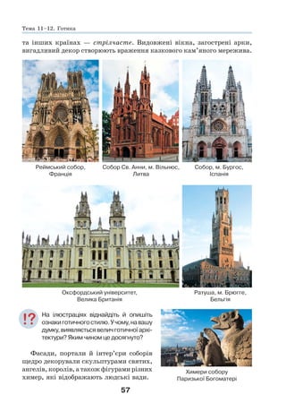 57
та інших країнах — стрілчасте. Видовжені вікна, загострені арки,
вигадливий декор створюють враження казкового кам’яного мережива.
Реймський собор, Собор Св. Анни, м. Вільнюс, Собор, м. Бургос,
Франція Литва Іспанія
Оксфордський університет, Ратуша, м. Брюгге,
Велика Британія Бельгія
На ілюстраціях віднайдіть й опишіть
ознакиготичногостилю.Учому,навашу
думку,виявляєтьсявеличготичноїархі-
тектури? Яким чином це досягнуто?
Фасади, портали й інтер’єри соборів
щедро декорували скульптурами святих,
ангелів, королів, а також фігурами різних
химер, які відображають людські вади.
Химери собору
Паризької Богоматері
Тема 11–12. Готика
 