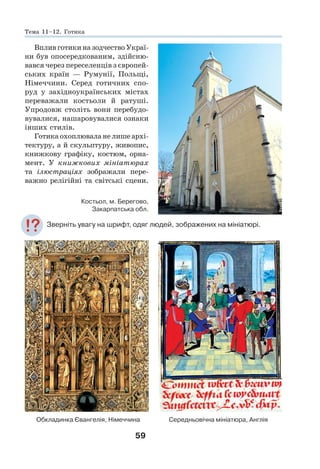 59
Вплив готики на зодчество Украї-
ни був опосередкованим, здійсню-
вався через переселенців з європей-
ських країн — Румунії, Польщі,
Німеччини. Серед готичних спо-
руд у західноукраїнських містах
переважали костьоли й ратуші.
Упродовж століть вони перебудо-
вувалися, нашаровувалися ознаки
інших стилів.
Готика охоплювала не лише архі-
тектуру, а й скульптуру, живопис,
книжкову графіку, костюм, орна-
мент. У книжкових мініатюрах
та ілюстраціях зображали пере-
важно релігійні та світські сцени.
Зверніть увагу на шрифт, одяг людей, зображених на мініатюрі.
Середньовічна мініатюра, Англія
Обкладинка Євангелія, Німеччина
Костьол, м. Берегово,
Закарпатська обл.
Тема 11–12. Готика
 