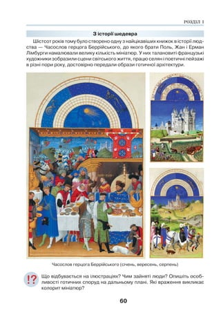 60
З історії шедевра
Шістсот років тому було створено одну з найцікавіших книжок в історії люд-
ства — Часослов герцога Беррійського, до якого брати Поль, Жан і Ерман
Лімбурги намалювали велику кількість мініатюр. У них талановиті французькі
художники зобразили сцени світського життя, працю селян і поетичні пейзажі
в різні пори року, достовірно передали образи готичної архітектури.
Часослов герцога Беррійського (січень, вересень, серпень)
Що відбувається на ілюстраціях? Чим зайняті люди? Опишіть особ-
ливості готичних споруд на дальньому плані. Які враження викликає
колорит мініатюр?
РОЗДІЛ І
 