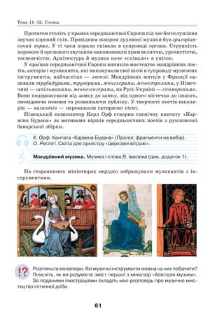 61
Протягом століть у храмах середньовічної Європи під час богослужіння
звучав хоровий спів. Провідним жанром духовної музики був григоріан-
ський хорал. У ті часи хорали співали в супроводі органа. Стрункість
хорового й органного звучання наповнювали храм величчю, урочистістю,
таємничістю. Архітектура й музика наче «співали» в унісон.
У країнах середньовічної Європи виникло мистецтво мандрівних пое-
тів, акторів і музикантів, які виконували свої пісні в супроводі музичних
інструментів, найчастіше — лютні. Мандрівних митців у Франції на-
зивали трубадурами, труверами, жонглерами, менестрелями, у Німеч-
чині — шпільманами, меннезінгерами, на Русі-Україні — скоморохами.
Вони подорожували від замку до замку, від одного містечка до іншого,
оповідаючи новини та розважаючи публіку. У творчості поетів-школя-
рів — вагантів — переважали сатиричні пісні.
Німецький композитор Карл Орф створив сценічну кантату «Кар-
міна Бурана» за мотивами віршів середньовічних поетів з рукописної
баварської збірки.
К. Орф. Кантата «Карміна Бурана» (Пролог, фрагменти на вибір).
О. Респігі. Сюїта для оркестру «Церковні вітражі».
Мандрівний музика. Музика і слова В. Івасюка (див. додаток 1).
На старовинних мініатюрах нерідко зображували музикантів з ін-
струментами.
Розгляньте мініатюри. Які музичні інструменти можна на них побачити?
Поясніть, як ви розумієте зміст першої з мініатюр «Алегорія музики».
За поданими ілюстраціями складіть міні-розповідь про музичне мис-
тецтво готичної доби.
Тема 11–12. Готика
 