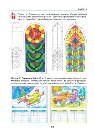62
Варіант 1. Створи ескіз вітража за геометричними або рослинними
мотивами для вікна певної форми — круглого, прямокутного або стріл-
частого (на вибір) (графітні і кольорові олівці, фломастери).
Варіант 2. Групова робота. Створіть ескіз календаря (кольорові олівці, фло-
мастери; акварель, пензлі; кольоровий папір, клей). За бажанням розробіть
шрифт з елементами готичного стилю, дослідивши додатково його особливості.
РОЗДІЛ І
 