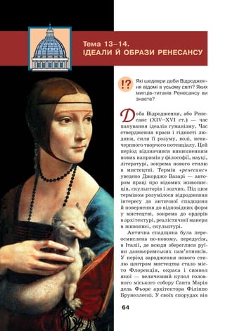 64
Тема 13–14.
ІДЕАЛИ Й ОБРАЗИ РЕНЕСАНСУ
Доба Відродження, або Рене-
санс (XIV–XVІ ст.) — час
панування ідеалів гуманізму. Час
ствердження краси і гідності лю-
дини, сили її розуму, волі, неви-
черпного творчого потенціалу. Цей
період відзначився виникненням
нових напрямів у філософії, науці,
літературі, зокрема нового стилю
в мистецтві. Термін «ренесанс»
уведено Джорджо Вазарі — авто-
ром праці про відомих живопис-
ців, скульпторів і зодчих. Під цим
терміном розумілося відродження
інтересу до античної спадщини
й повернення до відповідних форм
у мистецтві, зокрема до ордерів
в архітектурі, реалістичної манери
в живописі, скульптурі.
Антична спадщина була пере-
осмислена по-новому, передусім,
в Італії, де всюди збереглися руї-
ни давньоримських пам’ятників.
У період зародження нового сти-
лю центром мистецтва стало міс-
то Флоренція, окраса і символ
якої — величезний купол голов-
ного міського собору Санта Марія
дель Фьоре архітектора Філіппо
Брунеллескі. У своїх спорудах він
Які шедеври доби Відроджен-
ня відомі в усьому світі? Яких
митців-титанів Ренесансу ви
знаєте?
 