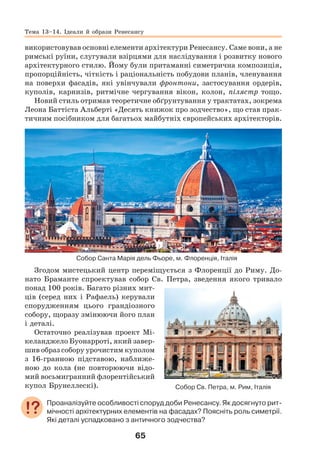 65
використовував основні елементи архітектури Ренесансу. Саме вони, а не
римські руїни, слугували взірцями для наслідування і розвитку нового
архітектурного стилю. Йому були притаманні симетрична композиція,
пропорційність, чіткість і раціональність побудови планів, членування
на поверхи фасадів, які увінчували фронтони, застосування ордерів,
куполів, карнизів, ритмічне чергування вікон, колон, пілястр тощо.
Новий стиль отримав теоретичне обґрунтування у трактатах, зокрема
Леона Баттіста Альберті «Десять книжок про зодчество», що став прак-
тичним посібником для багатьох майбутніх європейських архітекторів.
Собор Санта Марія дель Фьоре, м. Флоренція, Італія
Згодом мистецький центр переміщується з Флоренції до Риму. До-
нато Браманте спроектував собор Св. Петра, зведення якого тривало
понад 100 років. Багато різних мит-
ців (серед них і Рафаель) керували
спорудженням цього грандіозного
собору, щоразу змінюючи його план
і деталі.
Остаточно реалізував проект Мі-
келанджело Буонарроті, який завер-
шив образ собору урочистим куполом
з 16-гранною підставою, наближе-
ною до кола (не повторюючи відо-
мий восьмигранний флорентійський
купол Брунеллескі).
Проаналізуйте особливості споруд доби Ренесансу. Як досягнуто рит-
мічності архітектурних елементів на фасадах? Поясніть роль симетрії.
Які деталі успадковано з античного зодчества?
Собор Св. Петра, м. Рим, Італія
Тема 13–14. Ідеали й образи Ренесансу
 