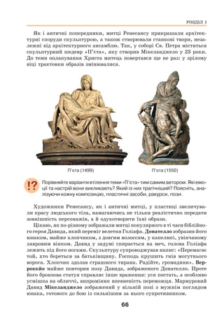 66
Як і античні попередники, митці Ренесансу прикрашали архітек-
турні споруди скульптурою, а також створювали станкові твори, неза-
лежні від архітектурного ансамблю. Так, у соборі Св. Петра міститься
скульптурний шедевр «П’єта», яку створив Мікеланджело у 23 роки.
До теми оплакування Христа митець повертався ще не раз: у зрілому
віці трактовки образів змінювалися.
П’єта (1499) П’єта (1550)
Порівняйте варіанти втілення теми «П’єта» тим самим автором. Які емо-
ції та настрій вони викликають? Який із них трагічніший? Поясніть, ана-
лізуючи кожну композицію, пластичні засоби, ракурси, пози.
Художники Ренесансу, як і античні митці, у пластиці звеличува-
ли красу людського тіла, намагаючись не тільки реалістично передати
зовнішність персонажів, а й одухотворити їхні образи.
Цікаво, як по-різному зображали митці популярного в ті часи біблійно-
го героя Давида, який переміг велетня Голіафа. Донателло зобразив його
юнаком, майже хлопчиком, з довгим волоссям, у капелюсі, увінчаному
лавровим вінком. Давид у задумі спирається на меч, голова Голіафа
лежить під його ногами. Скульптуру супроводжував напис: «Перемагає
той, хто бореться за батьківщину. Господь крушить гнів могутнього
ворога. Хлопчик здолав страшного тирана. Радійте, громадяни». Вер-
роккйо майже повторив позу Давида, зображеного Донателло. Проте
його бронзова статуя справляє інше враження: уся постать, а особливо
усмішка на обличчі, випромінює впевненість переможця. Мармуровий
Давид Мікеланджело зображений у вільній позі з мужнім поглядом
юнака, готового до бою із сильнішим за нього супротивником.
РОЗДІЛ І
 
