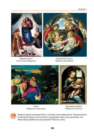 68
Рафаель Санті. Сандро Боттічеллі.
Сікстинська Мадонна Мадонна магніфікат
Тіціан. Леонардо да Вінчі.
Мадонна з кроликом Мадонна з квіткою
Звернітьувагунавиразиоблич,погляди,позизображених.Проаналізуйте
композиції картин, витонченість кольорової гами, роль деталей і тла.
Який образ найбільше вас вразив? Поясніть чому.
РОЗДІЛ І
 