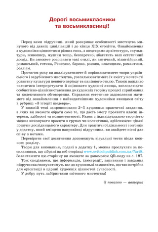 Дорогі восьмикласники
та восьмикласниці!
Перед вами підручник, який розкриває особливості мистецтва ми-
нулого від давніх цивілізацій і до кінця ХІХ століття. Ознайомлення
з художніми цінностями різних епох, з шедеврами архітектури, скульп-
тури, живопису, музики тощо, безперечно, збагатить ваш естетичний
досвід. Ви зможете розрізняти такі стилі, як античний, візантійський,
романський, готика, Ренесанс, бароко, рококо, класицизм, романтизм,
реалізм.
Протягом року ви аналізуватимете й порівнюватимете твори україн-
ського і зарубіжного мистецтва, узагальнюватимете їх зміст у контексті
розвитку культури певного періоду та панівного стилю. Також важливо
навчитися інтерпретувати й оцінювати художні явища, висловлювати
особистісно-ціннісне ставлення до художніх творів у процесі сприймання
та колективного обговорення. Справжнє естетичне задоволення мати-
мете від ознайомлення з найвидатнішими художніми явищами світу
в рубриці «З історії шедевра».
У кожній темі запропоновано 2–3 художньо-практичні завдання,
з яких ви зможете обрати саме те, що дасть змогу проявити власні ін-
тереси, здібності та компетентності. Разом з індивідуальною творчістю
можна виконувати проекти в групах чи колективно, здійснюючи цікаві
пошуки дослідницького характеру. Для практичної діяльності з музики
у додатку, який вміщено наприкінці підручника, ви знайдете пісні для
співу з нотами.
Перевірити свої досягнення допоможуть візуальні тести після кож-
ного розділу.
Твори для виконання, подані в додатку 1, можна прослухати за по-
силаннями, що зібрані на веб-сторінці www.svitochpublish.com.ua/?art8.
Завантажити цю сторінку ви зможете за допомогою QR-коду на с. 197.
Тож сподіваюся, що інформація, ілюстрації, запитання і завдання
підручника спонукатимуть вас до художньої самоосвіти, що так потрібна
для орієнтації в царині художніх цінностей сучасності.
У добру путь лабіринтами світового мистецтва!
З повагою — авторка
 