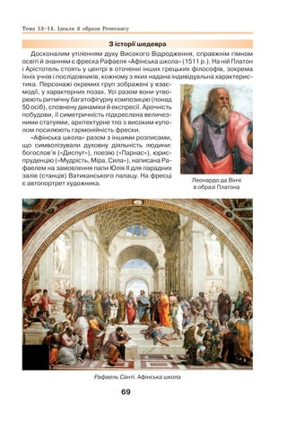 69
З історії шедевра
Досконалим утіленням духу Високого Відродження, справжнім гімном
освіті й знанням є фреска Рафаеля «Афінська школа» (1511 р.). На ній Платон
і Арістотель стоять у центрі в оточенні інших грецьких філософів, зокрема
їхніх учнів і послідовників, кожному з яких надана індивідуальна характерис-
тика. Персонажі окремих груп зображені у взає-
модії, у характерних позах. Усі разом вони утво-
рюють ритмічну багатофігурну композицію (понад
50 осіб), сповнену динаміки й експресії. Арочність
побудови, її симетричність підкреслена величез-
ними статуями, архітектурне тло з високим купо-
лом посилюють гармонійність фрески.
«Афінська школа» разом з іншими розписами,
що символізували духовну діяльність людини:
богослов’я («Диспут»), поезію («Парнас»), юрис-
пруденцію («Мудрість, Міра, Сила»), написана Ра-
фаелем на замовлення папи Юлія ІІ для парадних
залів (станців) Ватиканського палацу. На фресці
є автопортрет художника.
Рафаель Санті. Афінська школа
Леонардо да Вінчі
в образі Платона
Тема 13–14. Ідеали й образи Ренесансу
 