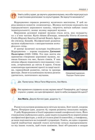 70
Уявіть себе у храмі, де звучить церковна музика, яка ніби перегукується
з настінними розписами та скульптурами. Які відчуття виникають?
Відродження сприяло розвитку музичного мистецтва. У цей пе-
ріод виникло поняття «композитор». Музика поступово відходить від
середньовічного церковного канону, творчість митців набуває ознак
індивідуальності, зазнає впливу народної музики.
Вершиною духовної хорової музики стала меса, яка складаєть-
ся з п’яти частин: Kyrie eleison (Господи, помилуй); Gloria (Слався);
Credo (Вірую); Sanctus (Святий Боже); Agnus
dei (Агнець божий). Поліфонічний розвиток
музики відбувається з використанням анти-
фонного співу.
У центрі музичної культури італійського
Відродження — хорова спадщина Джованні
Палестріни (1525–1594). Усе своє життя він
присвятив створенню церковної музики, на-
писав близько ста мес, багато гімнів. У них
втілено образи піднесеного споглядання і спо-
кою, устремління до світла й краси. Стилю
композитора притаманні прості та щирі наспі-
ви, гармонійний розвиток, світла та прозора
фактура. Лише в кульмінаціях музика досягає
урочистого, патетичного звучання.
Дж. Палестріна. Меса Папи Марчелло, Ave Maria.
Яке враження справила на вас музика меси? Поміркуйте, де її краще
слухати: у храмі, на сцені філармонії, просто неба (на відкритій сцені)?
Ave Maria. Джуліо Каччіні (див. додаток 1).
Разом із культовою розвивалася світська музика. Злет поезії, зокрема
Данте, Петрарки (див. додаток 4), сприяв розвитку вокальних жанрів.
У добу Відродження в Італії зародився новий гомофонний стиль. Його
становлення відбувалося довго, адже надто складним було перевтілення
поліфонічної фактури, у якій усі голоси рівні й самостійні, у гомофонну,
де вони поділяються на головний і супровідні. Уявіть, як одна з хорових
партій (найчастіше верхній голос) поступово почала відокремлювати-
ся від інших голосів, щоб стати панівною. Інші об’єдналися в акорди
РОЗДІЛ І
Невідомий художник.
Портрет Палестріни
 