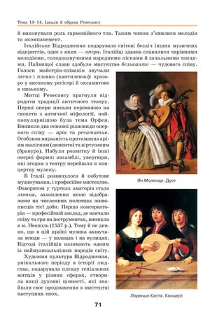 71
й виконували роль гармонійного тла. Таким чином з’явилися мелодія
та акомпанемент.
Італійське Відродження подарувало світові безліч інших музичних
відкриттів, одне з яких — опера. Італійці здавна славилися чарівними
мелодіями, солодкозвучними народними піснями й запальними танця-
ми. Найвищої слави здобуло мистецтво бельканто — чудового співу.
Голоси майстрів-співаків звучали
легко і плавно (кантиленно): прозо-
ро у високому регістрі й оксамитово
в низькому.
Митці Ренесансу прагнули від-
родити традиції античного театру.
Перші опери писали переважно на
сюжети з античної міфології, най-
популярнішою була тема Орфея.
Виникло два основні різновиди опер-
ного співу — арія та речитатив.
Особлива виразність притаманна арі-
ям жалісним (ляменто) та віртуозним
(бравуро). Набули розвитку й інші
оперні форми: ансамблі, увертюри,
які згодом з театру перейшли в кон-
цертну музику.
В Італії розвинулося й побутове
музикування,іпрофесійнемистецтво.
Фаворитом у гуртках аматорів стала
лютня, захоплення якою відобра-
жено на численних полотнах живо-
писців тієї доби. Перша консервато-
рія — професійний заклад, де навчали
співу та гри на інструментах, виникла
в м. Неаполь (1537 р.). Тому й не див-
но, що в цій країні музика зазвуча-
ла всюди — у палацах і на вулицях.
Відтоді італійців називають одним
із наймузикальніших народів світу.
Художня культура Відродження,
унікального періоду в історії люд-
ства, подарувала плеяду геніальних
митців у різних сферах, створи-
ла вищі духовні цінності, які зна-
йшли своє продовження в мистецтві
наступних епох.
Ян Моленар. Дует
Лоренцо Коста. Концерт
Тема 13–14. Ідеали й образи Ренесансу
 