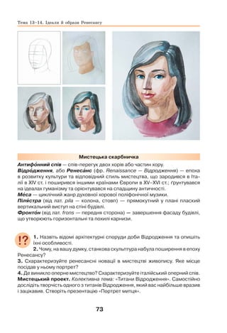 73
Мистецька скарбничка
Антифîнний спів — спів-перегук двох хорів або частин хору.
Відрîдження, або Ренесàнс (фр. Renaissance — Відродження) — епоха
в розвитку культури та відповідний стиль мистецтва, що зародився в Іта-
лії в ХІV ст. і поширився іншими країнами Європи в ХV–ХVІ ст.; ґрунтувався
на ідеалах гуманізму та орієнтувався на спадщину античності.
Мåса — циклічний жанр духовної хорової поліфонічної музики.
Пілÿстра (від лат. pila — колона, стовп) — прямокутний у плані плаский
вертикальний виступ на стіні будівлі.
Фронтîн (від лат. frons — передня сторона) — завершення фасаду будівлі,
що утворюють горизонтальні та похилі карнизи.
1. Назвіть відомі архітектурні споруди доби Відродження та опишіть
їхні особливості.
2. Чому, на вашу думку, станкова скульптура набула поширення в епоху
Ренесансу?
3. Схарактеризуйте ренесансні новації в мистецтві живопису. Яке місце
посідав у ньому портрет?
4. Де виникло оперне мистецтво? Схарактеризуйте італійський оперний спів.
Мистецький проект. Колективна тема: «Титани Відродження». Самостійно
дослідіть творчість одного з титанів Відродження, який вас найбільше вразив
і зацікавив. Створіть презентацію «Портрет митця».
Тема 13–14. Ідеали й образи Ренесансу
 