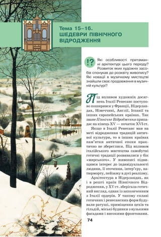 74
П
П ід впливом художніх досяг-
нень Італії Ренесанс поступо-
во поширився у Франції, Нідерлан-
дах, Німеччині, Англії, Іспанії та
інших європейських країнах. Так
зване Північне Відродження припа-
дає на кінець ХV — початок ХVІ ст.
Якщо в Італії Ренесанс мав на
меті відродження традицій антич-
ної культури, то в інших країнах
пам’ятки античної епохи прак-
тично не збереглися. Під впливом
італійського мистецтва самобутні
готичні традиції розвивалися у бік
«мирського». У живописі підви-
щився інтерес до індивідуальності
людини, її оточення, інтер’єру, на-
тюрморту, пейзажу в дусі реалізму.
Архітектура в Нідерландах, як
і в решті країн Північного Від-
родження, у XV ст. зберігала готич-
ний вигляд, однак із запозиченням
з Італії ордерів. У такому сплаві
готичних і ренесансних форм буду-
вали ратуші, приміщення цехів та
гільдій, міські будинки з вузькими
фасадами і високими фронтонами.
Які особливості притаман-
ні архітектурі цього періоду?
Розвиток яких художніх засо-
бів спонукав до розквіту живопису?
Які новації в музичному мистецтві
знайшли своє продовження в музич-
ній культурі?
Тема 15–16.
ШЕДЕВРИ ПІВНІЧНОГО
ВІДРОДЖЕННЯ
 