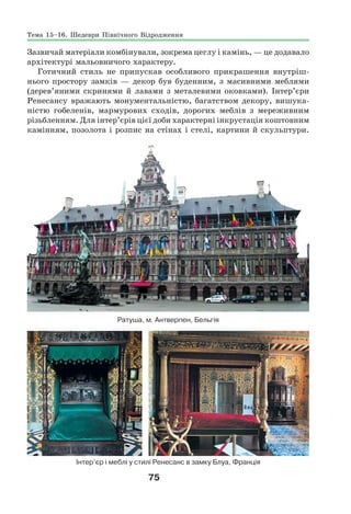 75
Зазвичай матеріали комбінували, зокрема цеглу і камінь, — це додавало
архітектурі мальовничого характеру.
Готичний стиль не припускав особливого прикрашення внутріш-
нього простору замків — декор був буденним, з масивними меблями
(дерев’яними скринями й лавами з металевими оковками). Інтер’єри
Ренесансу вражають монументальністю, багатством декору, вишука-
ністю гобеленів, мармурових сходів, дорогих меблів з мереживним
різьбленням. Для інтер’єрів цієї доби характерні інкрустація коштовним
камінням, позолота і розпис на стінах і стелі, картини й скульптури.
Ратуша, м. Антверпен, Бельгія
Інтер’єр і меблі у стилі Ренесанс в замку Блуа, Франція
Тема 15–16. Шедеври Північного Відродження
 