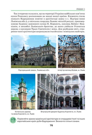 76
Так історично склалося, що на території України найбільше пам’яток
епохи Ренесансу розташовано на заході нашої країни. Елементи стилю
пізнього Відродження помітні в архітектурі замку в с. Підгірці (нині
Львівська обл.), у світських спорудах Львова: міській ратуші, триповер-
ховому будинку заможного купця К. Корнякта, каплиць Боїмів і Кам-
піанів, в ансамблі Львівського братства, до якого увійшли Успенська
церква з каплицею Трьох Святителів і вежа. Для розбудови міст, ство-
рення такої архітектури запрошували італійських і німецьких майстрів.
Підгорецький замок, Львівська обл. Інтер’єр каплиці Боїмів, м. Львів
Успенська церква Внутрішній дворик будинку Корнякта, м. Львів
та вежа Корнякта, м. Львів
Порівняйте зразки української архітектури зі спорудами Італії та інших
європейських країн доби Відродження. Визначте спільні ознаки.
РОЗДІЛ І
 