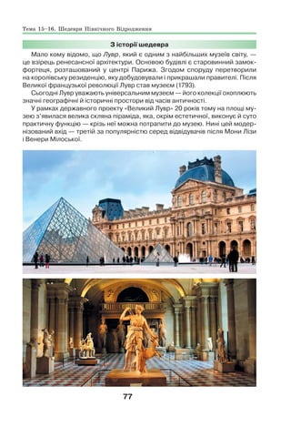 77
З історії шедевра
Мало кому відомо, що Лувр, який є одним з найбільших музеїв світу, —
це взірець ренесансної архітектури. Основою будівлі є старовинний замок-
фортеця, розташований у центрі Парижа. Згодом споруду перетворили
на королівську резиденцію, яку добудовували і прикрашали правителі. Після
Великої французької революції Лувр став музеєм (1793).
Сьогодні Лувр уважають універсальним музеєм — його колекції охоплюють
значні географічні й історичні простори від часів античності.
У рамках державного проекту «Великий Лувр» 20 років тому на площі му-
зею з’явилася велика скляна піраміда, яка, окрім естетичної, виконує й суто
практичну функцію — крізь неї можна потрапити до музею. Нині цей модер-
нізований вхід — третій за популярністю серед відвідувачів після Мони Лізи
і Венери Мілоської.
Тема 15–16. Шедеври Північного Відродження
 