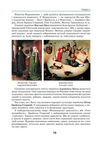 78
Північне Відродження — доба розквіту фламандсько-голландського
і німецького живопису. У Нідерландах — це передусім Ян ван Ейк,
у пізнішому періоді — Босх і Брейгель, а в Німеччині — Альбрехт Дю-
рер, Лукас Кранах Старший, Ганс Гольбейн, Маттіас Грюневальд та ін.
Головне творіння Яна ван Ейка (завершене його братом Хубертом) —
грандіозний Гентський вівтар (див. ілюстрацію на с. 80), у якому вира-
жено уявлення про людський Всесвіт. Митець уперше створює подвій-
ний портрет, який завдяки зображенню деталей домашнього інтер’єру
виходить за межі портрету і наближається до побутового жанру.
Ян ван Ейк. Портрет Ієронімус Босх.
подружжя Арнольфіні Концерт у яйці
Сповнена алегоричного змісту творчість Ієронімуса Босха видається
дещо загадковою. Свої картини (нерідко на біблійні теми пекла чи раю)
художник «заселяв» фантастичними істотами, безпорадними фігурками
людей із птахами, рибами, звірами, таким чином створюючи відчуття
суєтності життя.
Так само, як і Босх, під впливом народної культури перебував Пітер
Брейгель Старший. У панорамних пейзажах митця панує природа, а лю-
дина натомість ніби губиться в її безмежних просторах.
У найоригінальнішому творі «Фламандські прислів’я», або «Світ
шкереберть», Брейгель Старший з неймовірною художньою силою
«ілюструє» близько сотні відомих прислів’їв. Він не уникає слабкості,
а інколи й дурості людини, часто-густо його персонажі підлягають гос-
трій сатирі. Картина наповнена символами, однак, дотепер не всі з них
розшифровані, оскільки деякі крилаті вирази втратили своє значення
чи вже забуті.
РОЗДІЛ І
 