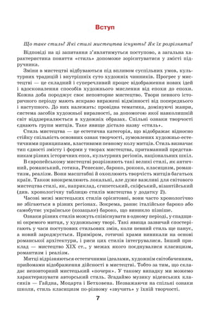 7
Вступ
Що таке стиль? Які стилі мистецтва існують? Як їх розрізняти?
Відповіді на ці запитання з’являтимуться поступово, а загальна ха-
рактеристика поняття «стиль» допоможе зорієнтуватися у змісті під-
ручника.
Зміни в мистецтві відбуваються під впливом суспільних умов, куль-
турних традицій і внутрішніх суто художніх чинників. Прогрес у мис-
тецтві — це складний і суперечливий процес відображення нових ідей
і вдосконалення способів художнього мислення від епохи до епохи.
Кожна доба породжує своє неповторне мистецтво. Твори певного істо-
ричного періоду мають яскраво виражені відмінності від попереднього
і наступного. До них належать: провідна тематика, домінуючі жанри,
система засобів художньої виразності, за допомогою якої навколишній
світ віддзеркалюється в художніх образах. Спільні ознаки творчості
єднають групи митців. Таке явище дістало назву «стиль».
Стиль мистецтва — це естетична категорія, що відображає відносно
стійку спільність основних ознак творчості, зумовлених художньо-есте-
тичними принципами, властивими певному колу митців. Стиль визначає
тип єдності змісту і форми у творах мистецтва, притаманний представ-
никам різних історичних епох, культурних регіонів, національних шкіл.
В європейському мистецтві розрізняють такі великі стилі, як антич-
ний, романський, готика, Ренесанс, бароко, рококо, класицизм, роман-
тизм, реалізм. Вони масштабні й охоплюють творчість митців багатьох
країн. Також виокремлюють локальні, але дуже важливі для світового
мистецтва стилі, як, наприклад, єгипетський, скіфський, візантійський
(див. хронологічну таблицю стилів мистецтва у додатку 2).
Часові межі мистецьких стилів орієнтовні, вони часто хронологічно
не збігаються в різних регіонах. Зокрема, раннє італійське бароко або
самобутнє українське (козацьке) бароко, що виникло пізніше.
Ознаки різних стилів можуть співіснувати в одному періоді, у спадщи-
ні окремого митця, у художньому творі. Такі явища зазвичай спостері-
гають у часи поступових стильових змін, коли певний стиль ще панує,
а новий зароджується. Приміром, готичні храми виникали на основі
романської архітектури, і риси цих стилів інтегрувалися. Інший при-
клад — мистецтво XIX ст., у межах якого поєднувалися класицизм,
романтизм і реалізм.
Митці відрізняються естетичними ідеалами, художнім світобаченням,
прийомами відображення дійсності в мистецтві. Тобто за тим, що скла-
дає неповторний мистецький «почерк». У такому випадку ми можемо
характеризувати авторський стиль. Згадаймо музику віденських кла-
сиків — Гайдна, Моцарта і Бетховена. Незважаючи на спільні ознаки
школи, стиль класицизм по-різному «звучить» у їхній творчості.
 