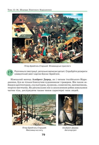 79
Пітер Брейгель Старший. Фламандські прислів’я
Розгляньте ілюстрації, ретельно виписані деталі. Спробуйте розкрити
символічний зміст картин Босха і Брейгеля.
Німецький митець Альбрехт Дюрер, як і титани італійського Відро-
дження, був не тільки блискучим художником і гравером. Він також за-
ймався архітектурою, скульптурою, музикою, словесністю, математикою,
теорією мистецтва. Як рисувальник він із захопленням робив замальовки
частин тіла, досліджуючи таким чином характерні типи людей.
Пітер Брейгель Старший. Альбрехт Дюрер.
Мисливці на снігу Автопортрет
Тема 15–16. Шедеври Північного Відродження
 