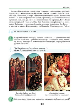 80
В епоху Відродження композитори створювали як церковну, так і світ-
ську музику. На території Нідерландів, а також сучасних Бельгії, Італії,
Франції, Німеччини, Австрії виникла відома нідерландська поліфонічна
школа. Це був неперевершений злет у розвитку ренесансної музичної
культури, кульмінація якого пов’язана з творчістю Орландо Лассо. Якщо
композиторський стиль італійця Дж. Палестріни порівнюють із живо-
писом Рафаеля, то могутню індивідуальність фламандця О. Лассо —
з такими титанами Відродження, як Шекспір, Мікеланджело, Рубенс.
О. Лассо. «Луна», «Тік-Так».
Схарактеризуйте фактуру хорової мініатюри. За допомогою яких
засобів досягнуто музичного контрасту? Поміркуйте щодо значен-
ня імітації в поліфонії: зіставлення хорових партій, перегуку голосів
у різних регістрах.
Тік-Так. Орландо Лассо (див. додаток 1).
Луна. Орландо Лассо (див. додаток 1).
Брати Ян і Хуберт ван Ейки.
Гентський вівтар (фрагменти)
Маттіас Грюневальд.
Ізенгеймський вівтар (фрагмент)
Що можна розповісти про характер музикування зображених людей?
РОЗДІЛ І
 