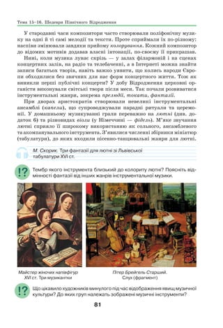 81
У стародавні часи композитори часто створювали поліфонічну музи-
ку на одні й ті самі мелодії та тексти. Проте сприймали їх по-різному:
наспіви змінювали завдяки прийому колорування. Кожний композитор
до відомих мотивів додавав власні інтонації, по-своєму її прикрашав.
Нині, коли музика лунає скрізь — у залах філармоній і на сценах
концертних залів, на радіо та телебаченні, а в Інтернеті можна знайти
записи багатьох творів, навіть важко уявити, що колись народи Євро-
пи обходилися без звичних для нас форм концертного життя. Тож як
виникли перші публічні концерти? У добу Відродження церковні ор-
ганісти виконували світські твори після меси. Так почали розвиватися
інструментальні жанри, зокрема прелюдії, токати, фантазії.
При дворах аристократів створювали невеликі інструментальні
ансамблі (капели), що супроводжували парадні ритуали та церемо-
нії. У домашньому музикуванні грали переважно на лютні (див. до-
даток 6) та різновидах віоли (у Німеччині — фідель). М’яке звучання
лютні сприяло її широкому використанню як сольного, ансамблевого
та акомпанувального інструмента. З’явилися численні збірники мініатюр
(табулатури), до яких входили пісенно-танцювальні жанри для лютні.
М. Скорик. Три фантазії для лютні зі Львівської
табулатури ХVІ ст.
Тембр якого інструмента близький до колориту лютні? Поясніть від-
мінності фантазії від інших жанрів інструментальної музики.
Майстер жіночих напівфігур Пітер Брейгель Старший.
ХVІ ст. Три музикантки Слух (фрагмент)
Що цікавило художників минулого під час відображення явищ музичної
культури? До яких груп належать зображені музичні інструменти?
Тема 15–16. Шедеври Північного Відродження
 