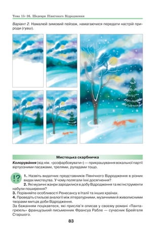 83
Варіант 2. Намалюй зимовий пейзаж, намагаючися передати настрій при-
роди (гуаш).
Мистецька скарбничка
Колорувàння (від нім. «розфарбовувати») — прикрашування вокальної партії
віртуозними пасажами, трелями, руладами тощо.
1. Назвіть видатних представників Північного Відродження в різних
видах мистецтва. У чому полягали їхні досягнення?
2. Які музичні жанри зародилися в добу Відродження та які інструменти
набули поширення?
3. Порівняйте особливості Ренесансу в Італії та інших країнах.
4. Проведіть стильові аналогії між літературними, музичними й живописними
творами митців доби Відродження.
За бажанням поцікавтеся, які прислів’я описав у своєму романі «Панта-
грюель» французький письменник Франсуа Рабле — сучасник Брейгеля
Старшого.
Тема 15–16. Шедеври Північного Відродження
 