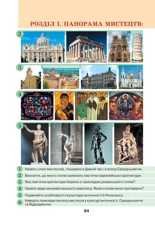 84
РОЗДІЛ І. ПАНОРАМА МИСТЕЦТВ:
2
3
5
4
Назвіть стилі мистецтва, поширені в Давній час і в епоху Середньовіччя.
1
Визначте, до якого стилю належать пам’ятки європейської архітектури.
2
Назвіть види монументального живопису. Яким стилям вони притаманні?
4
Порівняйте особливості скульптури античності й Ренесансу.
5
Наведіть приклади синтезу мистецтв у культурі античності, Середньовіччя
та Відродження.
6
Яка пам’ятка архітектури України є прикладом романського стилю?
3
 