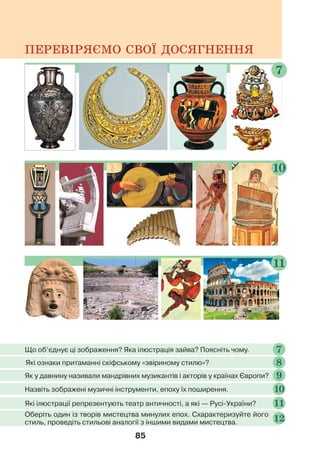 85
ПЕРЕВІРЯЄМО СВОЇ ДОСЯГНЕННЯ
8
Які ознаки притаманні скіфському «звіриному стилю»?
11
10
7
Що об’єднує ці зображення? Яка ілюстрація зайва? Поясніть чому. 7
Як у давнину називали мандрівних музикантів і акторів у країнах Європи? 9
Назвіть зображені музичні інструменти, епоху їх поширення. 10
Які ілюстрації репрезентують театр античності, а які — Русі-України? 11
Оберіть один із творів мистецтва минулих епох. Схарактеризуйте його
стиль, проведіть стильові аналогії з іншими видами мистецтва. 12
 
