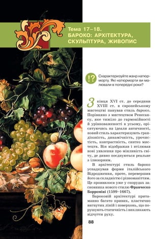 88
З кінця ХVІ ст. до середини
ХVІІІ ст. в європейському
мистецтві панував стиль бароко.
Порівняно з мистецтвом Ренесан-
су, яке тяжіло до гармонійності
й урівноваженості в усьому, орі-
єнтуючись на ідеали античності,
новий стиль характеризують гран-
діозність, динамічність, урочис-
тість, контрастність, синтез мис-
тецтв. Він відображав і втілював
нові уявлення про мінливість сві-
ту, де дивно поєднуються реальне
з ілюзорним.
В архітектурі стиль бароко
успадкував форми італійського
Відродження, проте, перевершив
його за складністю і різноманіттям.
Це проявилося уже у спорудах за-
сновника нового стилю Франческо
Борроміні (1599–1667).
Бароковій архітектурі прита-
манно багато кривих, пластично
вигнутих ліній і поверхонь, що по-
рушують статичність і викликають
відчуття руху.
Тема 17–18.
БАРОКО: АРХІТЕКТУРА,
СКУЛЬПТУРА, ЖИВОПИС
Cхарактеризуйте жанр натюр-
морту. Які натюрморти ви ма-
лювали в попередні роки?
 