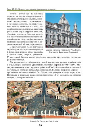 89
Пишні інтер’єри барокових
церков, як місця театралізованих
обрядів католицької служби, спов-
нені несподіваних просторових
і світлових ефектів. Використову-
ють велику кількість пілястр, ко-
лон і напівколон, зокрема завитих,
розкішних скульптурних деталей,
ліпнини, позолоти. Завдяки химер-
ній пластиці фасадів із примхливи-
ми обрисами споруди бароко легко
вписані в навколишній простір, са-
дово-паркове і міське середовище.
З архітектурою тісно пов’язана
скульптура, що прикрашає фасади
й інтер’єри церков, вілл, палаців,
а також сади, парки, фонтани.
У мистецтві бароко важко розділити творіння архітектора, скульпто-
ра й живописця.
До художників-універсалів, який поєднував талант архітектора
і скульптора, належав Джованні Лоренцо Берніні (1598–1680). Ми-
тець очолював основні художні роботи в Римі, й завдяки його творчості
католицька столиця набула барокових рис. Головне творіння Берніні —
грандіозна колонада собору Св. Петра, яка утворює площу перед ним.
Колонада з чотирьох рядів колон (висотою 19 м) нагадує, за словами
автора, «розкриті обійми».
Площа Св. Петра, м. Рим, Італія
Церква на площі Навона, м. Рим, Італія.
Архітектор Франческо Борроміні
Тема 17–18. Бароко: архітектура, скульптура, живопис
 