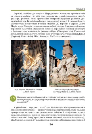 90
Берніні, подібно до титанів Відродження, блискуче проявив себе
не тільки в архітектурі, а й у пластичному мистецтві, створюючи статуї,
рельєфи, фонтани, яким притаманна нестримна художня фантазія. Ди-
намічні фігури Берніні позбавлені ренесансної ясності й гармонійності.
Скульптурна композиція Берніні «Екстаз Св. Терези» з церкви Санта
Марія делла Вітторіа сповнена надзвичайної експресії, вираженої мовою
барокової пластики. Яскравим зразком барокового синтезу мистецтв
є багатофігурна композиція фонтана Фіумі (Чотирьох рік). Гігантські
скульптури символізують чотири ріки в чотирьох частинах світу: Дунай
(Європа), Ганг (Азія), Ніл (Африка), Ла-Плату (Америка).
Фонтан Фіумі (Чотирьох рік)
на площі Навона, м. Рим, Італія
Дж. Берніні. Екстаз Св. Терези,
м. Рим, Італія
На основі ілюстрацій розкрийте особливості синтезу мистецтв в італій-
ському бароко. Як скульптор пластичними засобами передає динаміку,
експресію?
У розкішних парадних інтер’єрах бароко все підпорядковувалося
основним рисам стилю — динамічності й декоративності. Зали палаців
прикрашали скульптурою, розписними стінами і плафонами, чудер-
нацькою ліпниною, пишною орнаментикою, численними дзеркалами та
світильниками. Інтер’єри храмів також сповнені розписів і скульптур,
різьблення і ліпнини. Суцільні фрески візуально збільшували внутрішній
РОЗДІЛ ІІ
 