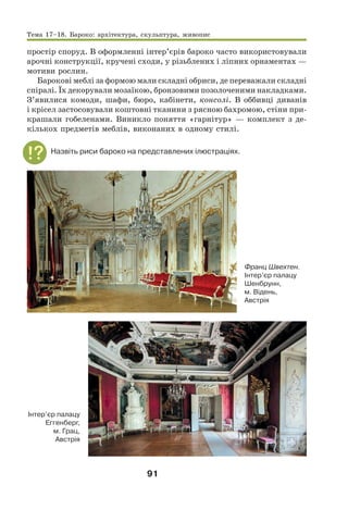 91
простір споруд. В оформленні інтер’єрів бароко часто використовували
арочні конструкції, кручені сходи, у різьблених і ліпних орнаментах —
мотиви рослин.
Барокові меблі за формою мали складні обриси, де переважали складні
спіралі. Їх декорували мозаїкою, бронзовими позолоченими накладками.
З’явилися комоди, шафи, бюро, кабінети, консолі. В оббивці диванів
і крісел застосовували коштовні тканини з рясною бахромою, стіни при-
крашали гобеленами. Виникло поняття «гарнітур» — комплект з де-
кількох предметів меблів, виконаних в одному стилі.
Назвіть риси бароко на представлених ілюстраціях.
Франц Швехтен.
Інтер’єр палацу
Шенбрунн,
м. Відень,
Австрія
Інтер’єр палацу
Еггенберг,
м. Грац,
Австрія
Тема 17–18. Бароко: архітектура, скульптура, живопис
 