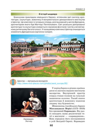 92
З історії шедевра
Блискучим прикладом німецького бароко, втіленням ідеї синтезу архі-
тектури, скульптури, живопису й монументально-декоративного мистецтва
є Цвінгер. Це комплекс із чотирьох споруд, розташований у центрі Дрездена,
архітектором якого був Маттеус Пеппельманн. Світ розкішно декорованої
архітектури та скульптури зливається з музикою фонтанів і гротів у неповтор-
ному ритмічному багатоголоссі. У палацовому комплексі Цвінгер знаходиться
знаменита Дрезденська картинна галерея.
Цвінгер — віртуальна екскурсія
http://www.nice-places.com/photos/west_europe/93/
У період бароко в різних країнах
досягло значних вершин мистецтво
малярства. Внутрішній простір
споруд ставав схожим на суцільне
живописне полотно. Такий синтез
архітектури й живопису підносив
людину над буденністю.
Живописець італійського бароко
Мікеланджело Мерізі (1573–1610)
був прозваний Караваджо. Від цьо-
го походить назва реалістичної те-
чії в мистецтві — «караваджизм».
Вона породила його послідовників
в усій Західній Європі. Караваджо
Караваджо.
Лютняр
РОЗДІЛ ІІ
 
