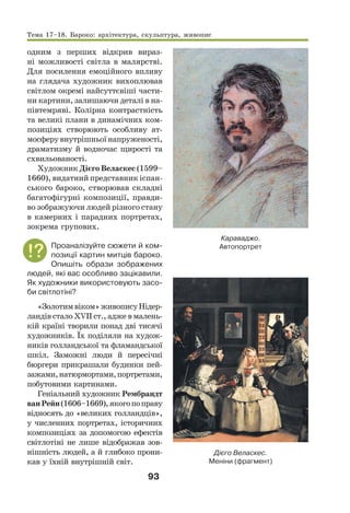 93
одним з перших відкрив вираз-
ні можливості світла в малярстві.
Для посилення емоційного впливу
на глядача художник вихоплював
світлом окремі найсуттєвіші части-
ни картини, залишаючи деталі в на-
півтемряві. Колірна контрастність
та великі плани в динамічних ком-
позиціях створюють особливу ат-
мосферувнутрішньоїнапруженості,
драматизму й водночас щирості та
схвильованості.
Художник Дієго Веласкес (1599–
1660), видатний представник іспан-
ського бароко, створював складні
багатофігурні композиції, правди-
во зображуючи людей різного стану
в камерних і парадних портретах,
зокрема групових.
Проаналізуйте сюжети й ком-
позиції картин митців бароко.
Опишіть образи зображених
людей, які вас особливо зацікавили.
Як художники використовують засо-
би світлотіні?
«Золотимвіком»живописуНідер-
ландів стало ХVІІ ст., адже в малень-
кій країні творили понад дві тисячі
художників. Їх поділяли на худож-
ників голландської та фламандської
шкіл. Заможні люди й пересічні
бюргери прикрашали будинки пей-
зажами,натюрмортами,портретами,
побутовими картинами.
Геніальний художник Рембрандт
ванРейн(1606–1669),якогопоправу
відносять до «великих голландців»,
у численних портретах, історичних
композиціях за допомогою ефектів
світлотіні не лише відображав зов-
нішність людей, а й глибоко прони-
кав у їхній внутрішній світ.
Караваджо.
Автопортрет
Дієго Веласкес.
Меніни (фрагмент)
Тема 17–18. Бароко: архітектура, скульптура, живопис
 