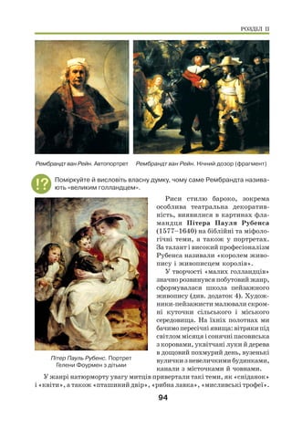 94
Рембрандт ван Рейн. Нічний дозор (фрагмент)
Рембрандт ван Рейн. Автопортрет
Поміркуйте й висловіть власну думку, чому саме Рембрандта назива-
ють «великим голландцем».
Риси стилю бароко, зокрема
особлива театральна декоратив-
ність, виявилися в картинах фла-
мандця Пітера Пауля Рубенса
(1577–1640) на біблійні та міфоло-
гічні теми, а також у портретах.
За талант і високий професіоналізм
Рубенса називали «королем живо-
пису і живописцем королів».
У творчості «малих голландців»
значно розвинувся побутовий жанр,
сформувалася школа пейзажного
живопису (див. додаток 4). Худож-
ники-пейзажисти малювали скром-
ні куточки сільського і міського
середовища. На їхніх полотнах ми
бачимо пересічні явища: вітряки під
світлом місяця і сонячні пасовиська
з коровами, уквітчані луки й дерева
в дощовий похмурий день, вузенькі
вулички з невеличкими будинками,
канали з місточками й човнами.
У жанрі натюрморту увагу митців привертали такі теми, як «сніданок»
і «квіти», а також «пташиний двір», «рибна лавка», «мисливські трофеї».
Пітер Пауль Рубенс. Портрет
Гелени Фоурмен з дітьми
РОЗДІЛ ІІ
 
