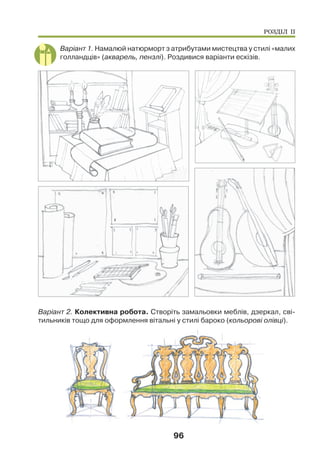 96
Варіант 1. Намалюй натюрморт з атрибутами мистецтва у стилі «малих
голландців» (акварель, пензлі). Роздивися варіанти ескізів.
Варіант 2. Колективна робота. Створіть замальовки меблів, дзеркал, сві-
тильників тощо для оформлення вітальні у стилі бароко (кольорові олівці).
РОЗДІЛ ІІ
 