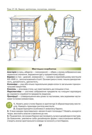 97
Мистецька скарбничка
Алегîрія (з грец. allegoria — іносказання) — образ, у якому зображення має
переносне значення, вираження ідеї у предметному образі.
Барîко (з італ. «дивний, химерний») — напрям в європейському мистецтві
XVI–XVIII ст., започаткований в Італії. Основні риси стилю: пишна декоратив-
ність, динамічність, урочистість.
Колонàда — ряд або кілька паралельних рядів колон із загальним горизон-
тальним накриттям.
Консîль — різновид столу, що приставляють до площини стіни.
Перспектèва — система зображення предметів на площині відповідно
до зорового сприйняття предметів людиною.
Пропîрції — співвідношення між цілим та частинами, між окремими части-
нами та їхніми елементами.
1. Назвіть риси стилю бароко в архітектурі й образотворчому мисте-
цтві. Наведіть приклади синтезу мистецтв.
2. Схарактеризуйте особливості живопису бароко.
3. У яких жанрах прославилися «великі й малі голландці»? Назвіть конкретні
твори, висловіть власне ставлення до них.
4. Поцікавтеся, які ознаки бароко застосовують сучасні дизайнери інтер’єрів.
За бажанням, уявляючи себе дизайнером фірми з виготовлення меблів,
створіть ескізи оригінального комода чи консолі у стилі бароко.
Тема 17–18. Бароко: архітектура, скульптура, живопис
 
