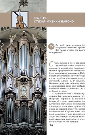 98
Стиль бароко з його поривом
і неспокоєм набув значного
розвитку в музиці, він став законо-
мірним продовженням Ренесансу
і передував стилю класицизм. Най-
вищим досягненням цього періоду
стала творчість німецьких компо-
зиторів Й.-С. Баха і Г.-Ф. Генделя.
Водночас ціла плеяда інших обда-
рованих митців цього часу зробила
помітний внесок у розвиток євро-
пейської музики.
У культурі бароко з-поміж му-
зичних інструментів почала до-
мінувати скрипка. Її дзвінкий
і сильний «голос» порівняно з при-
глушеним звучанням популярної
в попередні часи віоли зумовив її
вихід на перший план у творчості
й виконавстві. Скрипка мала ши-
рокі можливості для вираження
людських емоцій. Віртуози-скри-
палі знаходили нові ефектні при-
йоми виконавської техніки.
Тема 19.
СТИХІЯ МУЗИКИ БАРОКО
До якої групи музичних ін-
струментів належить орган?
Хто писав музику для цього
інструмента?
 