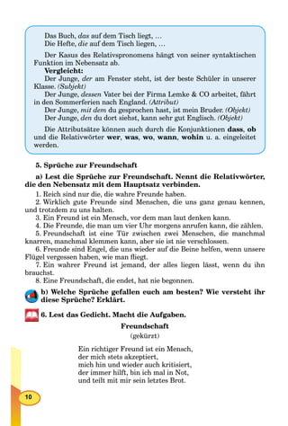 10
5. Sprüche zur Freundschaft
a) Lest die Sprüche zur Freundschaft. Nennt die Relativwörter,
die den Nebensatz mit dem Hauptsatz verbinden.
1. Reich sind nur die, die wahre Freunde haben.
2. Wirklich gute Freunde sind Menschen, die uns ganz genau kennen,
und trotzdem zu uns halten.
3. Ein Freund ist ein Mensch, vor dem man laut denken kann.
4. Die Freunde, die man um vier Uhr morgens anrufen kann, die zählen.
5. Freundschaft ist eine Tür zwischen zwei Menschen, die manchmal
knarren, manchmal klemmen kann, aber sie ist nie verschlossen.
6. Freunde sind Engel, die uns wieder auf die Beine helfen, wenn unsere
Flügel vergessen haben, wie man ﬂiegt.
7. Ein wahrer Freund ist jemand, der alles liegen lässt, wenn du ihn
brauchst.
8. Eine Freundschaft, die endet, hat nie begonnen.
b) Welche Sprüche gefallen euch am besten? Wie versteht ihr
diese Sprüche? Erklärt.
6. Lest das Gedicht. Macht die Aufgaben.
Freundschaft
(gekürzt)
Ein richtiger Freund ist ein Mensch,
der mich stets akzeptiert,
mich hin und wieder auch kritisiert,
der immer hilft, bin ich mal in Not,
und teilt mit mir sein letztes Brot.
Das Buch, das auf dem Tisch liegt, …
Die Hefte, die auf dem Tisch liegen, …
Der Kasus des Relativspronomens hängt von seiner syntaktischen
Funktion im Nebensatz ab.
Vergleicht:
Der Junge, der am Fenster steht, ist der beste Schüler in unserer
Klasse. (Subjekt)
Der Junge, dessen Vater bei der Firma Lemke & CO arbeitet, fährt
in den Sommerferien nach England. (Attribut)
Der Junge, mit dem du gesprochen hast, ist mein Bruder. (Objekt)
Der Junge, den du dort siehst, kann sehr gut Englisch. (Objekt)
Die Attributsätze können auch durch die Konjunktionen dass, ob
und die Relativwörter wer, was, wo, wann, wohin u. a. eingeleitet
werden.
 