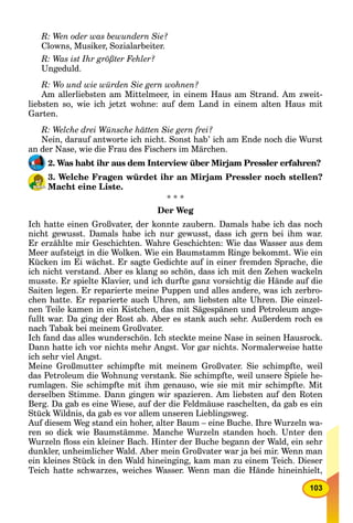 103
R: Wen oder was bewundern Sie?
Clowns, Musiker, Sozialarbeiter.
R: Was ist Ihr größter Fehler?
Ungeduld.
R: Wo und wie würden Sie gern wohnen?
Am allerliebsten am Mittelmeer, in einem Haus am Strand. Am zweit-
liebsten so, wie ich jetzt wohne: auf dem Land in einem alten Haus mit
Garten.
R: Welche drei Wünsche hätten Sie gern frei?
Nein, darauf antworte ich nicht. Sonst hab’ ich am Ende noch die Wurst
an der Nase, wie die Frau des Fischers im Märchen.
2. Was habt ihr aus dem Interview über Mirjam Pressler erfahren?
3. Welche Fragen würdet ihr an Mirjam Pressler noch stellen?
Macht eine Liste.
* * *
Der Weg
Ich hatte einen Großvater, der konnte zaubern. Damals habe ich das noch
nicht gewusst. Damals habe ich nur gewusst, dass ich gern bei ihm war.
Er erzählte mir Geschichten. Wahre Geschichten: Wie das Wasser aus dem
Meer aufsteigt in die Wolken. Wie ein Baumstamm Ringe bekommt. Wie ein
Kücken im Ei wächst. Er sagte Gedichte auf in einer fremden Sprache, die
ich nicht verstand. Aber es klang so schön, dass ich mit den Zehen wackeln
musste. Er spielte Klavier, und ich durfte ganz vorsichtig die Hände auf die
Saiten legen. Er reparierte meine Puppen und alles andere, was ich zerbro-
chen hatte. Er reparierte auch Uhren, am liebsten alte Uhren. Die einzel-
nen Teile kamen in ein Kistchen, das mit Sägespänen und Petroleum ange-
fullt war. Da ging der Rost ab. Aber es stank auch sehr. Außerdem roch es
nach Tabak bei meinem Großvater.
Ich fand das alles wunderschön. Ich steckte meine Nase in seinen Hausrock.
Dann hatte ich vor nichts mehr Angst. Vor gar nichts. Normalerweise hatte
ich sehr viel Angst.
Meine Großmutter schimpfte mit meinem Großvater. Sie schimpfte, weil
das Petroleum die Wohnung verstank. Sie schimpfte, weil unsere Spiele he-
rumlagen. Sie schimpfte mit ihm genauso, wie sie mit mir schimpfte. Mit
derselben Stimme. Dann gingen wir spazieren. Am liebsten auf den Roten
Berg. Da gab es eine Wiese, auf der die Feldmäuse raschelten, da gab es ein
Stück Wildnis, da gab es vor allem unseren Lieblingsweg.
Auf diesem Weg stand ein hoher, alter Baum – eine Buche. Ihre Wurzeln wa-
ren so dick wie Baumstämme. Manche Wurzeln standen hoch. Unter den
Wurzeln ﬂoss ein kleiner Bach. Hinter der Buche begann der Wald, ein sehr
dunkler, unheimlicher Wald. Aber mein Großvater war ja bei mir. Wenn man
ein kleines Stück in den Wald hineinging, kam man zu einem Teich. Dieser
Teich hatte schwarzes, weiches Wasser. Wenn man die Hände hineinhielt,
 