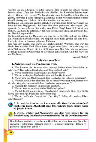 104
wurden sie zu silbrigen, fremden Dingen. Man musste sie schnell wieder
herausziehen. Über dem Teich ﬂitzten Libellen. Am Rand des Teiches wan-
derten kleine, rote Krebse. Wir hockten dort und ließen Steinchen über die
glatte, schwarze Fläche springen. Manchmal ließen wir Rindenschiffe unter
dem Bootssteg durchfahren. Manchmal saßen wir nur so da.
Später, als ich schon ein großes Mädchen war und mein Großvater lange tot,
habe ich den Weg gesucht. Ich habe ihn nicht gefunden. Alle sagten: „Du
spinnst. So was gibt es hier nicht. Am Roten Berg! Lass dich nicht aus-
lachen. Das hast du geträumt.“ Ich war sicher, dass ich nicht geträumt hat-
te. Aber ich sagte nichts.
Da kam ich einmal ins Museum. Ich ging durch die Säle und sah die Bilder
an. Plötzlich blieb ich stehen. Da hing ein Bild, nicht größer als eine Post-
karte, in einem schweren, goldenen Rahmen.
Das war der Baum. Das waren die hochstehenden Wurzeln. Das war der
Bach. Das war der Wald. Vorne links ging es zum Teich. Ich blieb lange vor
dem Bild stehen. Hinein bin ich nicht gegangen. Das habe ich nur gekonnt,
so lange mich mein Großvater an der Hand gehalten hat. Und der war eben
ein Zauberer.
Renate Welsch
Aufgaben zum Text
1. Antwortet auf die Fragen zum Text.
1. Was könnte die Autorin dazu bewegt haben diese Geschichte zu
schreiben? Kann diese Geschichte autobiographisch sein?
2. Worin bestand die Zauberkunst des Großvaters?
3. Warum schimpfte die Großmutter auf den Großvater?
4. Wohin ging das Mädchen mit dem Großvater am liebsten spazieren?
5. Weshalb suchte das Mädchen als es schon erwachsen war, immer wie-
der den Weg, den es einst mit dem Großvater gegangen war?
6. Was hat das Mädchen im Museum gesehen?
7. Warum konnte es nicht in das Bild hineingehen?
8. Wie ist die Stimmung in der Geschichte? Findest du diese Geschichte
lustig oder traurig? Begründe deine Meinung.
9. Warum heißt die Geschichte „Der Weg“? Fallen dir andere Über-
schriften ein?
2. In welche Abschnitte kann man die Geschichte einteilen?
Sucht für jeden Abschnitt eine Überschrift. Sagt einige Sätze
zu jedem Punkt.
3. Welche Wörter und Wendungen aus dem Text passen für die
Beschreibung des Großvaters und welche für die der Großmutter?
Geschichten erzählen  zaubern  Gedichte in einer fremden Sprache
aufsagen  schimpfen  Klavier spielen  Puppen reparieren  Uhren re-
parieren  spazieren gehen 
 