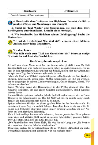 105
Großvater Großmutter
Geschichten erzählen, zaubern …
4. Beschreibt den Großvater des Mädchens. Benutzt als Stütz-
punkte Wörter und Wendungen aus Übung 3.
5. Sucht im Text Wörter und Wendungen, die man dem Wort
Lieblingsweg zuordnen kann. Erstellt einen Wortigel.
6. Wie beschreibt das Mädchen seinen Lieblingsweg? Sucht die
Textstellen.
7. Hast du Großeltern? Wie sind sie? Schreibe einen kleinen
Aufsatz über deine Großeltern.
* * *
Vor dem Lesen
Was fällt euch zum Titel der Geschichte ein? Schreibt einige
Stichwörter auf. Lest die Geschichte.
Der Mann, der nie zu spät kam
Ich will von einem Mann erzählen, der immer sehr pünktlich war. Er hieß
Wilfried Kalk und war noch nie in seinem Leben zu spät gekommen. Nie zu
spät in den Kindergarten, nie zu spät zur Schule, nie zu spät zur Arbeit, nie
zu spät zum Zug. Der Mann war sehr stolz darauf.
Schon als Kind war Wilfried regelmäßig eine halbe Stunde vor dem Wecker-
klingeln aufgewacht. Wenn seine Mutter hereinkam. um ihn zu wecken,
saß er angezogen in seinem Zimmer und sagte: „Guten Morgen, Mama. Wir
müssen uns beeilen.“
Jeden Werktag, wenn der Hausmeister in der Frühe gähnend über den
Schulhof schlurfte, um das große Schultor aufzuschließen, stand Wilfried
bereits davor.
Andere Kinder spielten nach der Schule Fußball und schauten sich auf dem
Heimweg die Schaufenster an. Das tat Wilfried nie. Er rannte sofort nach
Hause, um nicht zu spät zum Essen zu kommen.
Später arbeitete Wilfried in einem großen Büro in der Nachbarstadt. Er
musste mit dem Zug zur Arbeit fahren. Trotzdem kam er nie zu spät. Er
nahm den frühesten Zug und stand immer zwanzig Minuten vor der Ab-
fahrt auf dem richtigen Bahnsteig.
Kein Arbeitskollege konnte sich erinnern, dass er jemals ins Büro gekom-
men wäre und Wilfried Kalk nicht an seinem Schreibtisch gesessen hätte.
Der Chef stellte ihn gern als gutes Beispiel hin.
„Die Pünktlichkeit von Herrn Kalk, die lobe ich mir“, sagte er. „Da könnte
sich mancher hier eine Scheibe abschneiden.“
Deswegen sagten die Arbeitskollegen oft zu Wilfried: „Könntest du nicht
wenigstens einmal zu spät kommen? Nur ein einziges Mal!“
 