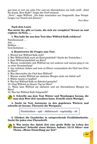 107
gen kam er erst um zehn Uhr und am übernächsten um halb zwölf. „Sind
Sie krank, Herr Kalk?“ fragte der Chef erstaunt.
„Nein“, sagte Wilfried. „Ich habe inzwischen nur festgestellt, dass Verspä-
tungen von Vorteil sein können.“
Paul Maar
Nach dem Lesen
Was meint ihr, gibt es Leute, die sich nie verspäten? Kreuzt an und
ergänzt: Ja/Nein, …
1. Was habt ihr aus dem Text über Wilfried Kalk erfahren?
Familienstand: …
Job: …
Hobbys: …
Gewohnheiten: …
2. Beantwortet die Fragen zum Text.
1. Worauf war Wilfried Kalk stolz?
2. War Wilfried Kalk auch als Kind pünktlich? (Sucht die Textstellen.)
3. Kam Wilfried pünktlich ins Büro?
4. Warum verabredete sich Wilfried nie mit anderen und warum ging er nie
zu einer Versammlung?
5. Aus welchem Anlass und wem zu Ehren veranstaltete der Chef eine Feier
im Büro?
6. Was überreichte der Chef dem Wilfried?
7. Warum wachte Wilfried am nächsten Morgen nicht wie üblich auf?
8. Wohin rannte er kopﬂos?
9. Was hat Wilfried Kalk im Bahnhof gemacht?
10. Ging Wilfried an diesem Tag ins Büro?
11. Wann kam Wilfried am nächsten und am übernächsten Morgen ins
Büro?
12. Was hat Wilfried Kalk festgestellt?
3. Schreibt aus dem Text Wörter und Wendungen heraus, die
man dem Wort Zeit zuordnen kann. Erstellt einen Wortigel.
4. Sucht im Text Antonyme zu den gegebenen Wörtern und
schreibt sie heraus. Übersetzt die Wortpaare.
y g g
Pünktlichkeit – spät – Abfahrtszeit – regelmäßig – oft
5. Gliedert die Geschichte in entsprechende Erzählabschnitte.
Sucht für jeden eine Überschrift.
6. Was meint ihr: Spielt Zeit eine große Rolle im Leben des
Menschen? Schreibt einen kleinen Aufsatz (12-15 Sätze) zum
Thema „Meine Einstellung zur Zeit“
 